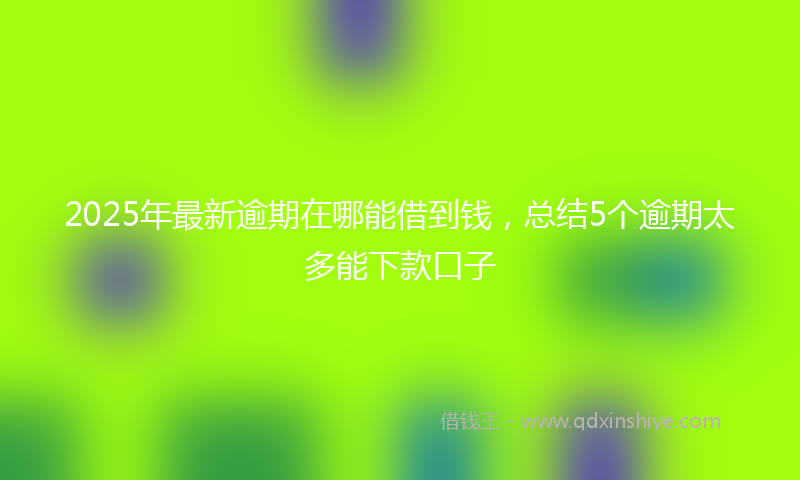 2025年最新逾期在哪能借到钱，总结5个逾期太多能下款口子