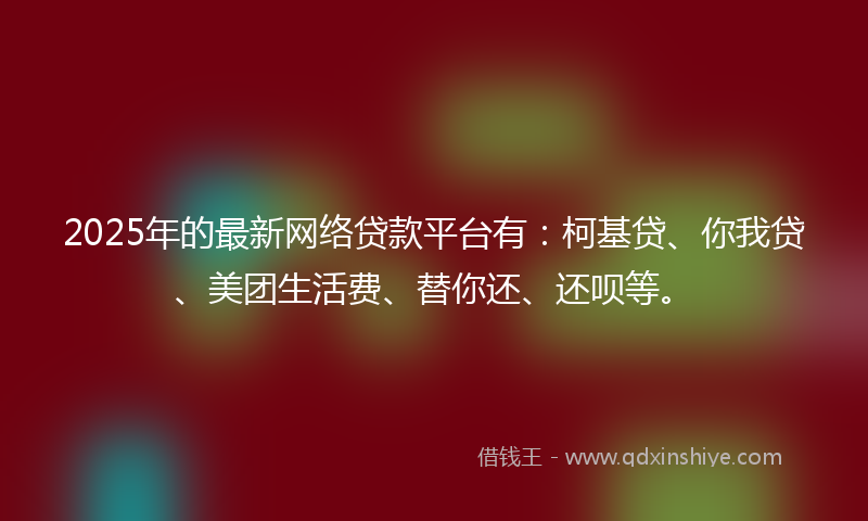 2025年的最新网络贷款平台有：柯基贷、你我贷、美团生活费、替你还、还呗等。