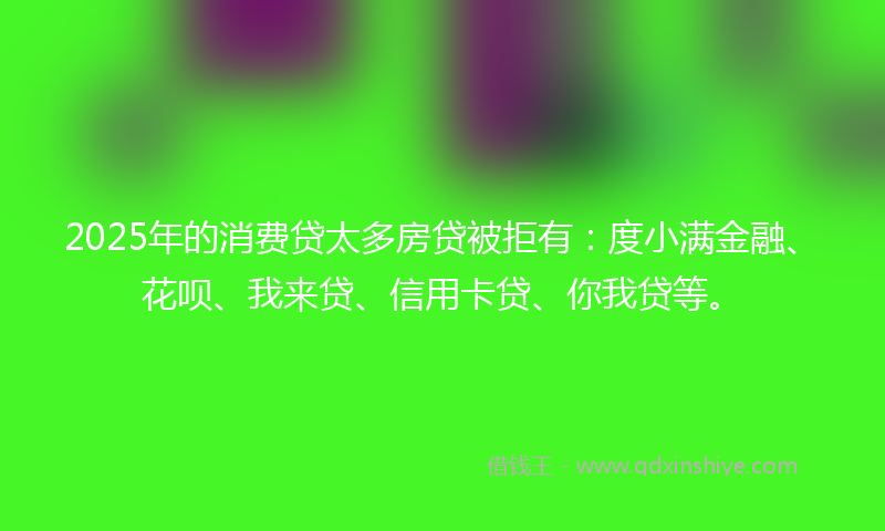 2025年的消费贷太多房贷被拒有：度小满金融、花呗、我来贷、信用卡贷、你我贷等。