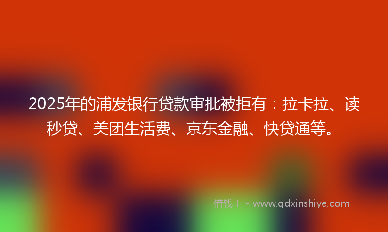 2025年的浦发银行贷款审批被拒有：拉卡拉、读秒贷、美团生活费、京东金融、快贷通等。