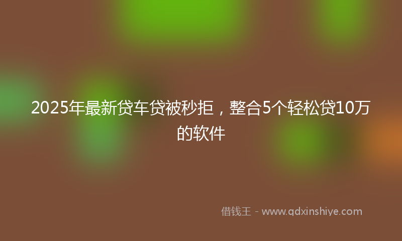 2025年最新贷车贷被秒拒，整合5个轻松贷10万的软件