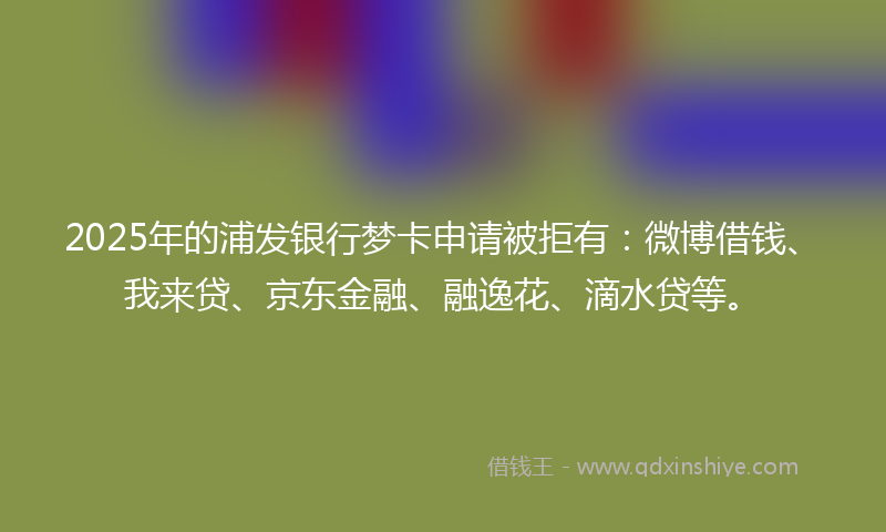 2025年的浦发银行梦卡申请被拒有：微博借钱、我来贷、京东金融、融逸花、滴水贷等。