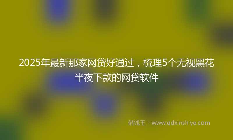 2025年最新那家网贷好通过，梳理5个无视黑花半夜下款的网贷软件