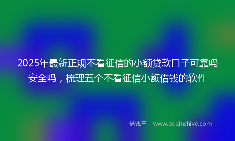 2025年最新正规不看征信的小额贷款口子可靠吗安全吗，梳理五个不看征信小额借钱的软件