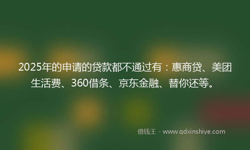 2025年的申请的贷款都不通过有：惠商贷、美团生活费、360借条、京东金融、替你还等。
