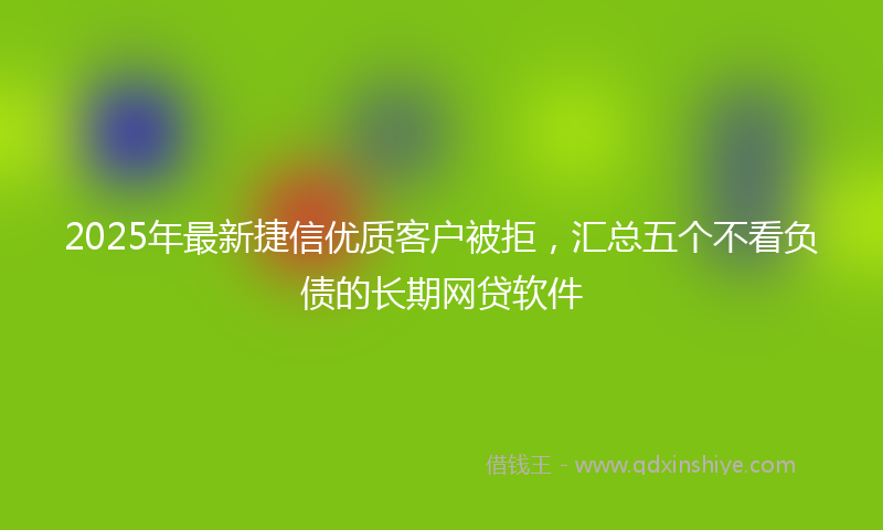 2025年最新捷信优质客户被拒，汇总五个不看负债的长期网贷软件