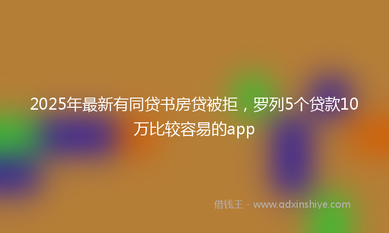 2025年最新有同贷书房贷被拒，罗列5个贷款10万比较容易的app