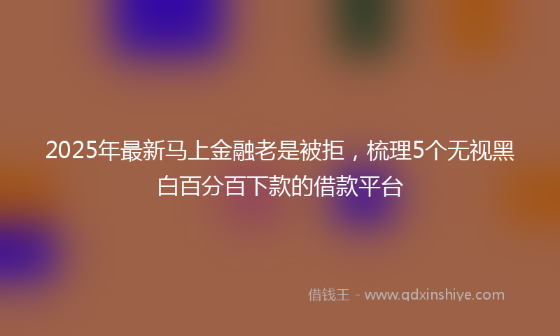 2025年最新马上金融老是被拒，梳理5个无视黑白百分百下款的借款平台