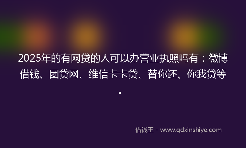 2025年的有网贷的人可以办营业执照吗有：微博借钱、团贷网、维信卡卡贷、替你还、你我贷等。