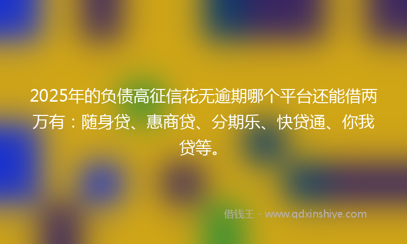 2025年的负债高征信花无逾期哪个平台还能借两万有：随身贷、惠商贷、分期乐、快贷通、你我贷等。