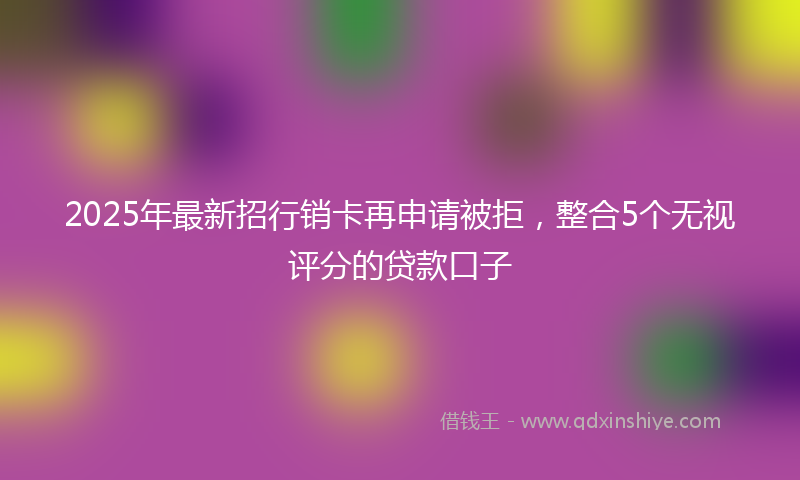 2025年最新招行销卡再申请被拒，整合5个无视评分的贷款口子