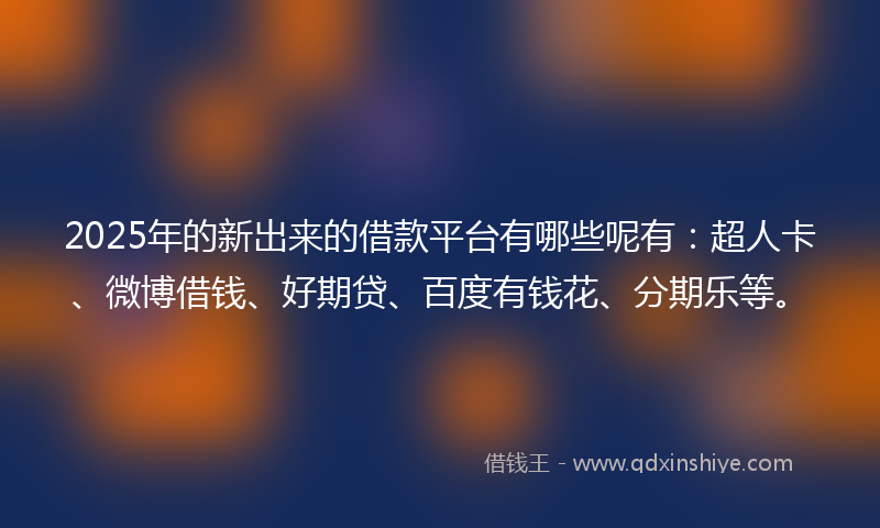 2025年的新出来的借款平台有哪些呢有：超人卡、微博借钱、好期贷、百度有钱花、分期乐等。