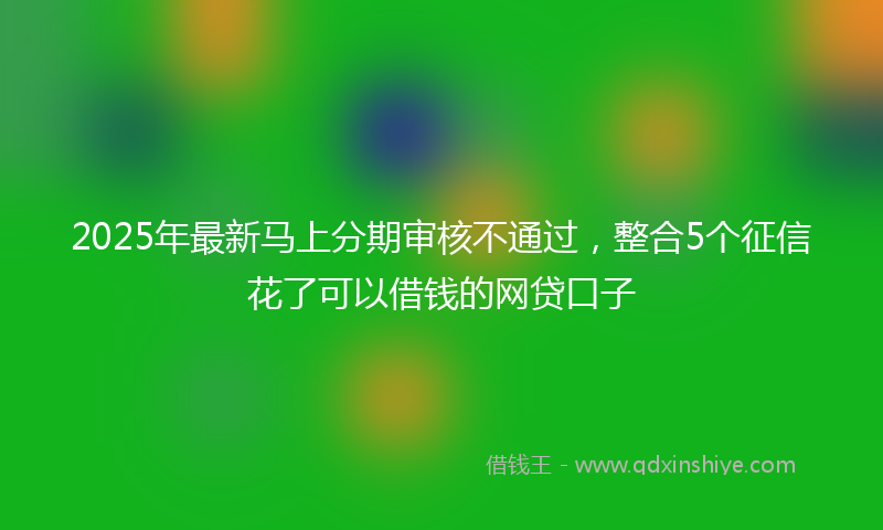 2025年最新马上分期审核不通过，整合5个征信花了可以借钱的网贷口子