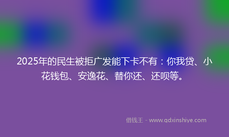 2025年的民生被拒广发能下卡不有：你我贷、小花钱包、安逸花、替你还、还呗等。