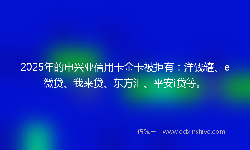 2025年的申兴业信用卡金卡被拒有：洋钱罐、e微贷、我来贷、东方汇、平安i贷等。