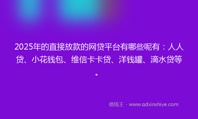 2025年的直接放款的网贷平台有哪些呢有：人人贷、小花钱包、维信卡卡贷、洋钱罐、滴水贷等。