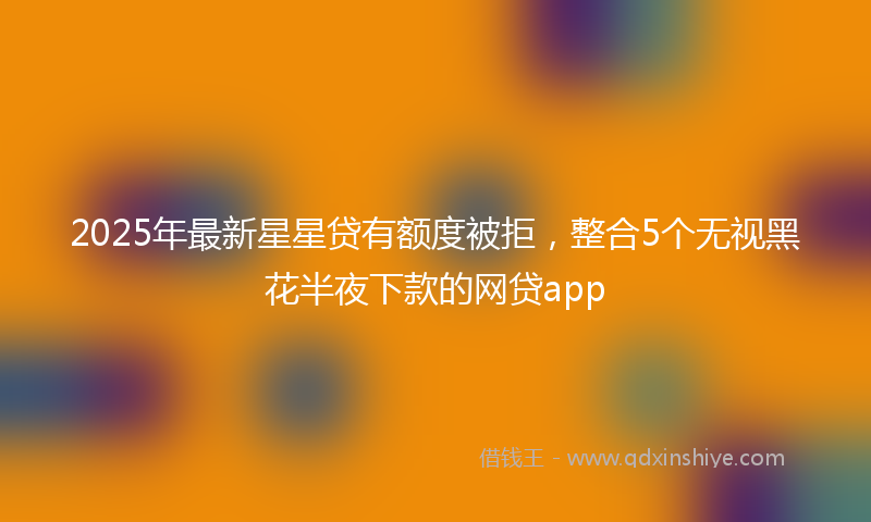 2025年最新星星贷有额度被拒，整合5个无视黑花半夜下款的网贷app