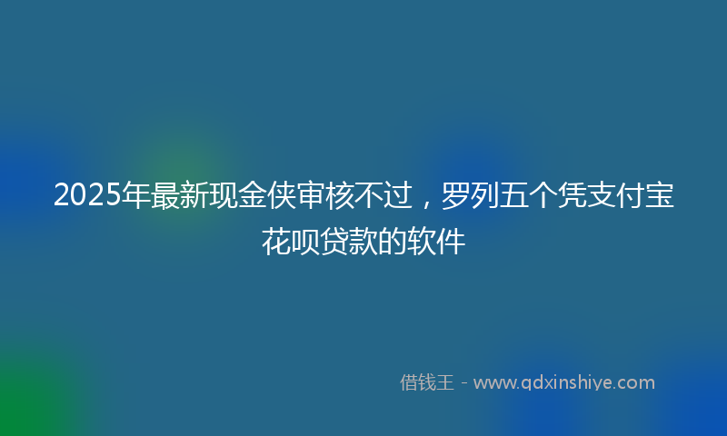 2025年最新现金侠审核不过，罗列五个凭支付宝花呗贷款的软件
