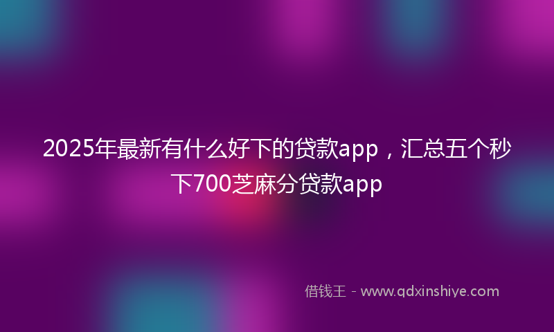 2025年最新有什么好下的贷款app，汇总五个秒下700芝麻分贷款app