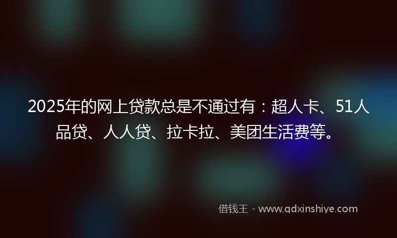 2025年的网上贷款总是不通过有：超人卡、51人品贷、人人贷、拉卡拉、美团生活费等。