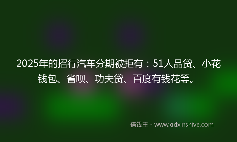 2025年的招行汽车分期被拒有：51人品贷、小花钱包、省呗、功夫贷、百度有钱花等。