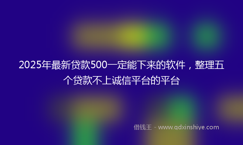 2025年最新贷款500一定能下来的软件，整理五个贷款不上诚信平台的平台
