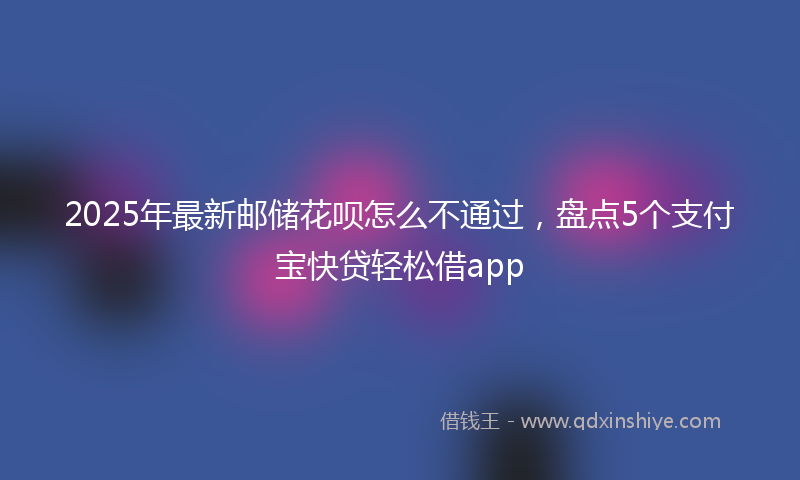 2025年最新邮储花呗怎么不通过，盘点5个支付宝快贷轻松借app