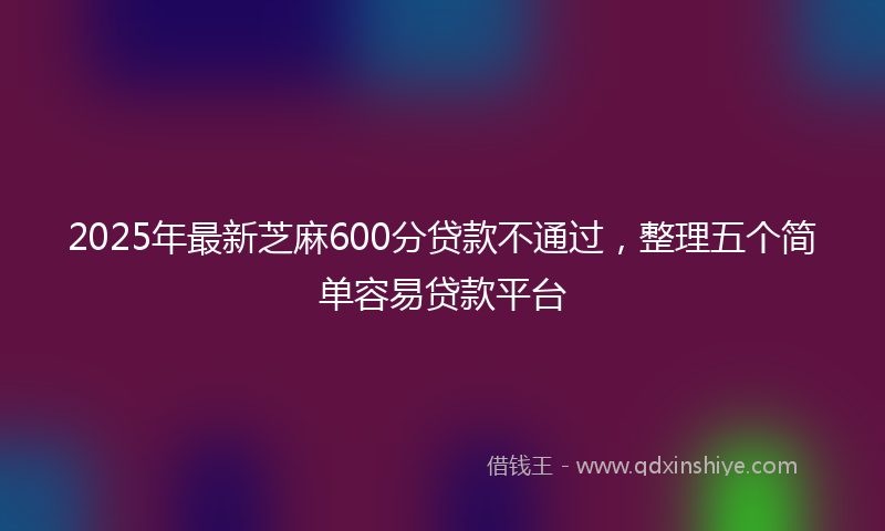2025年最新芝麻600分贷款不通过，整理五个简单容易贷款平台