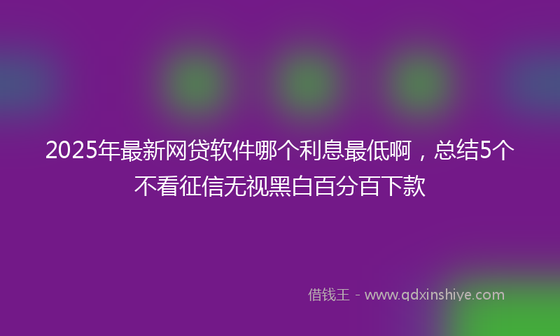 2025年最新网贷软件哪个利息最低啊，总结5个不看征信无视黑白百分百下款