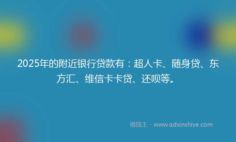 2025年的附近银行贷款有：超人卡、随身贷、东方汇、维信卡卡贷、还呗等。