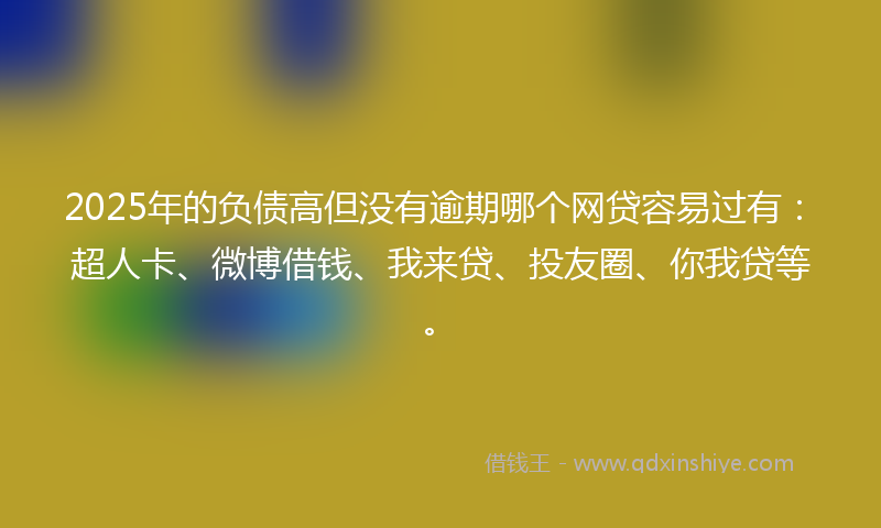 2025年的负债高但没有逾期哪个网贷容易过有：超人卡、微博借钱、我来贷、投友圈、你我贷等。
