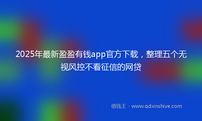 2025年最新盈盈有钱app官方下载，整理五个无视风控不看征信的网贷