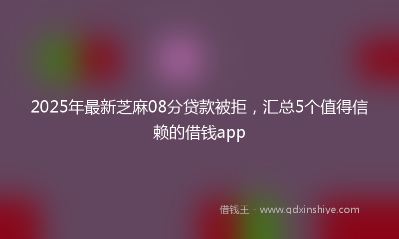 2025年最新芝麻08分贷款被拒，汇总5个值得信赖的借钱app