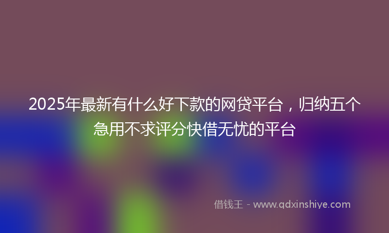 2025年最新有什么好下款的网贷平台，归纳五个急用不求评分快借无忧的平台