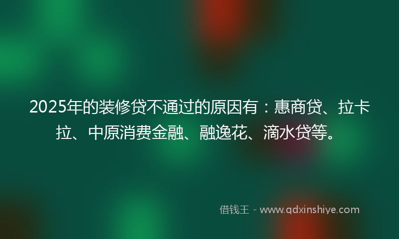 2025年的装修贷不通过的原因有：惠商贷、拉卡拉、中原消费金融、融逸花、滴水贷等。