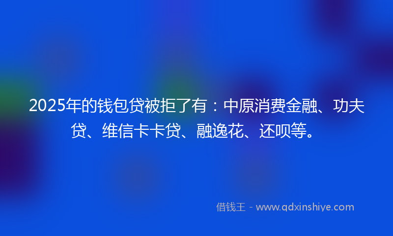 2025年的钱包贷被拒了有：中原消费金融、功夫贷、维信卡卡贷、融逸花、还呗等。