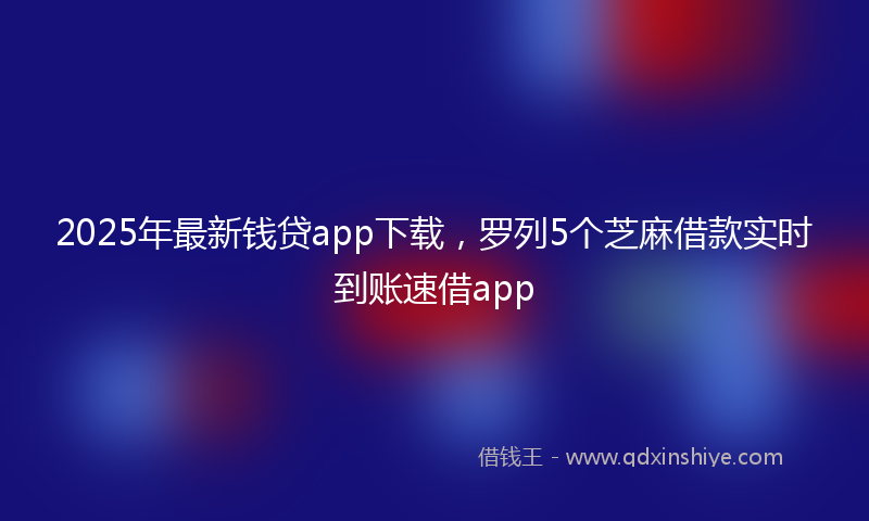 2025年最新钱贷app下载，罗列5个芝麻借款实时到账速借app