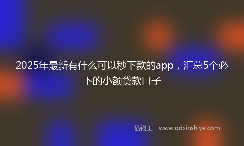 2025年最新有什么可以秒下款的app，汇总5个必下的小额贷款口子