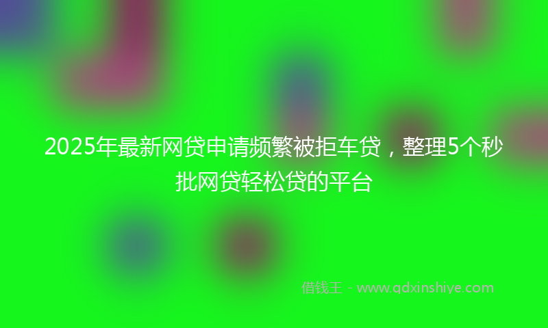 2025年最新网贷申请频繁被拒车贷，整理5个秒批网贷轻松贷的平台