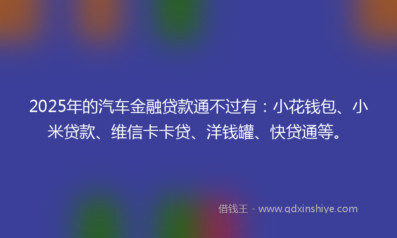 2025年的汽车金融贷款通不过有：小花钱包、小米贷款、维信卡卡贷、洋钱罐、快贷通等。