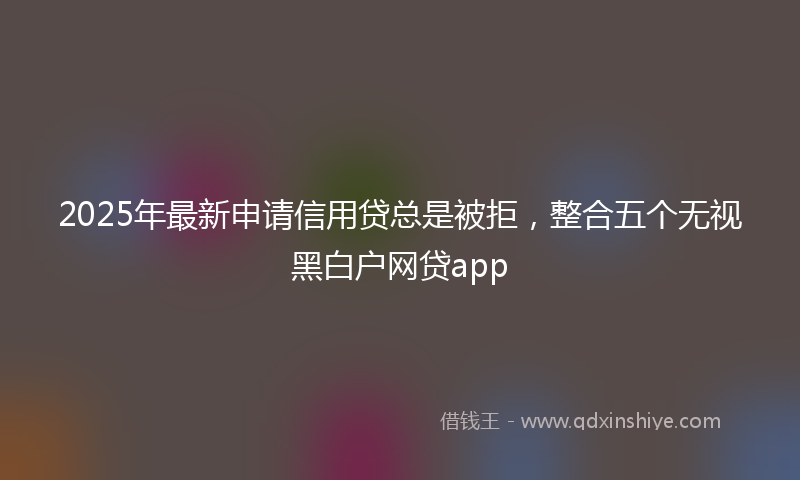 2025年最新申请信用贷总是被拒，整合五个无视黑白户网贷app