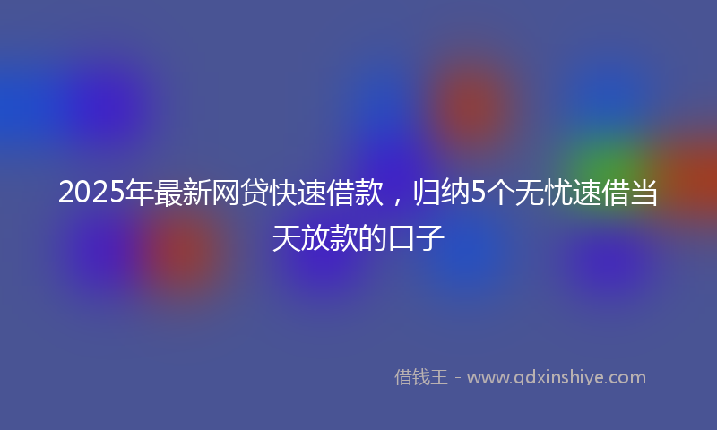 2025年最新网贷快速借款，归纳5个无忧速借当天放款的口子