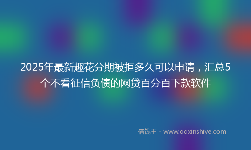2025年最新趣花分期被拒多久可以申请，汇总5个不看征信负债的网贷百分百下款软件