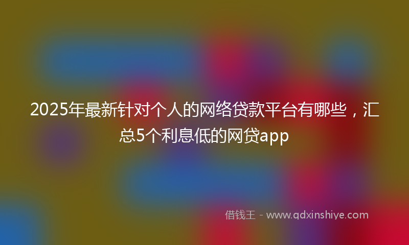 2025年最新针对个人的网络贷款平台有哪些，汇总5个利息低的网贷app