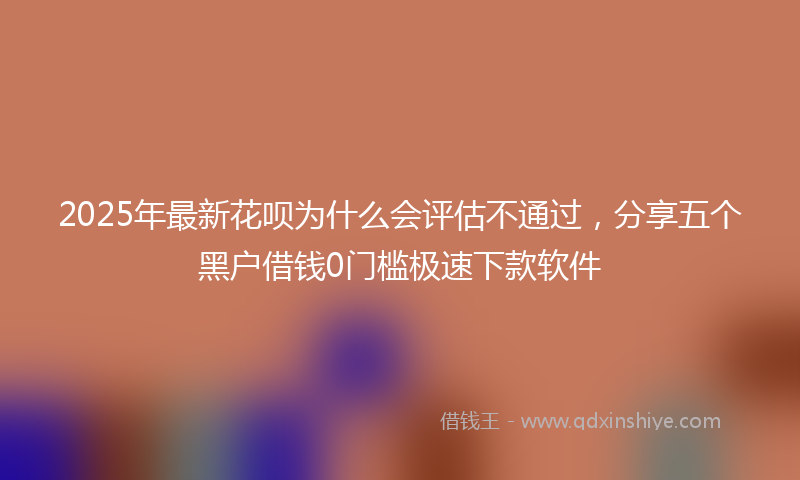 2025年最新花呗为什么会评估不通过，分享五个黑户借钱0门槛极速下款软件