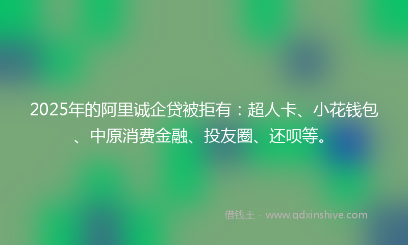 2025年的阿里诚企贷被拒有：超人卡、小花钱包、中原消费金融、投友圈、还呗等。