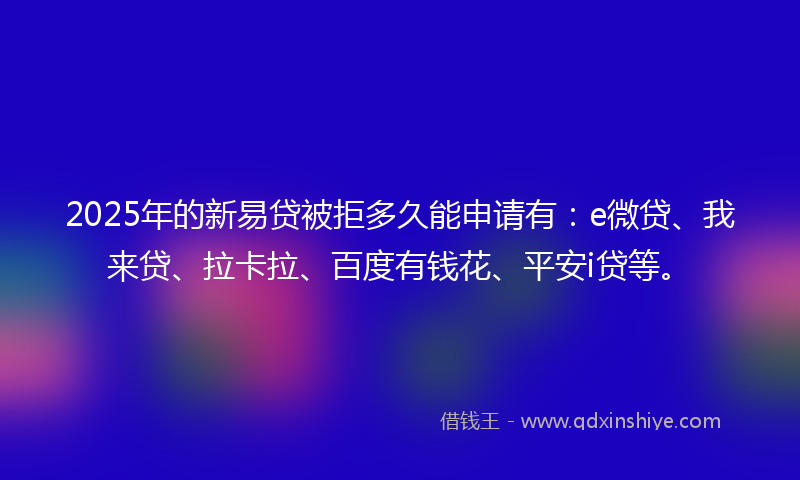 2025年的新易贷被拒多久能申请有：e微贷、我来贷、拉卡拉、百度有钱花、平安i贷等。