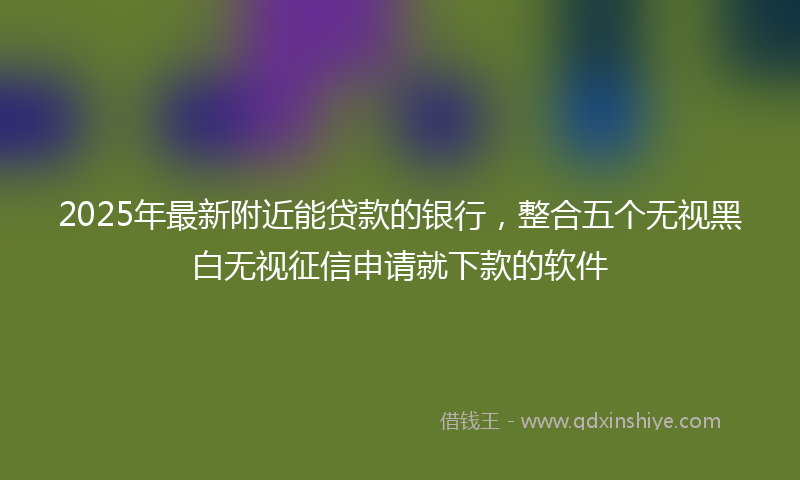 2025年最新附近能贷款的银行，整合五个无视黑白无视征信申请就下款的软件