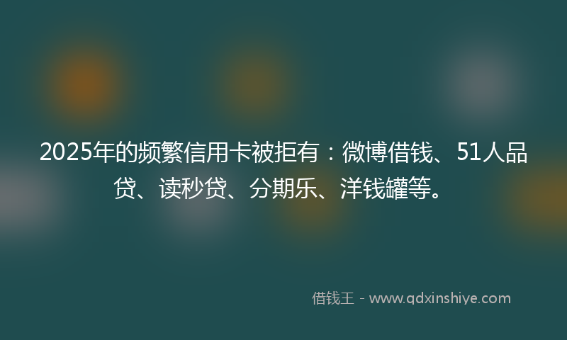 2025年的频繁信用卡被拒有：微博借钱、51人品贷、读秒贷、分期乐、洋钱罐等。