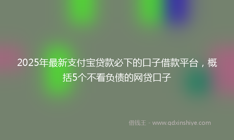 2025年最新支付宝贷款必下的口子借款平台，概括5个不看负债的网贷口子